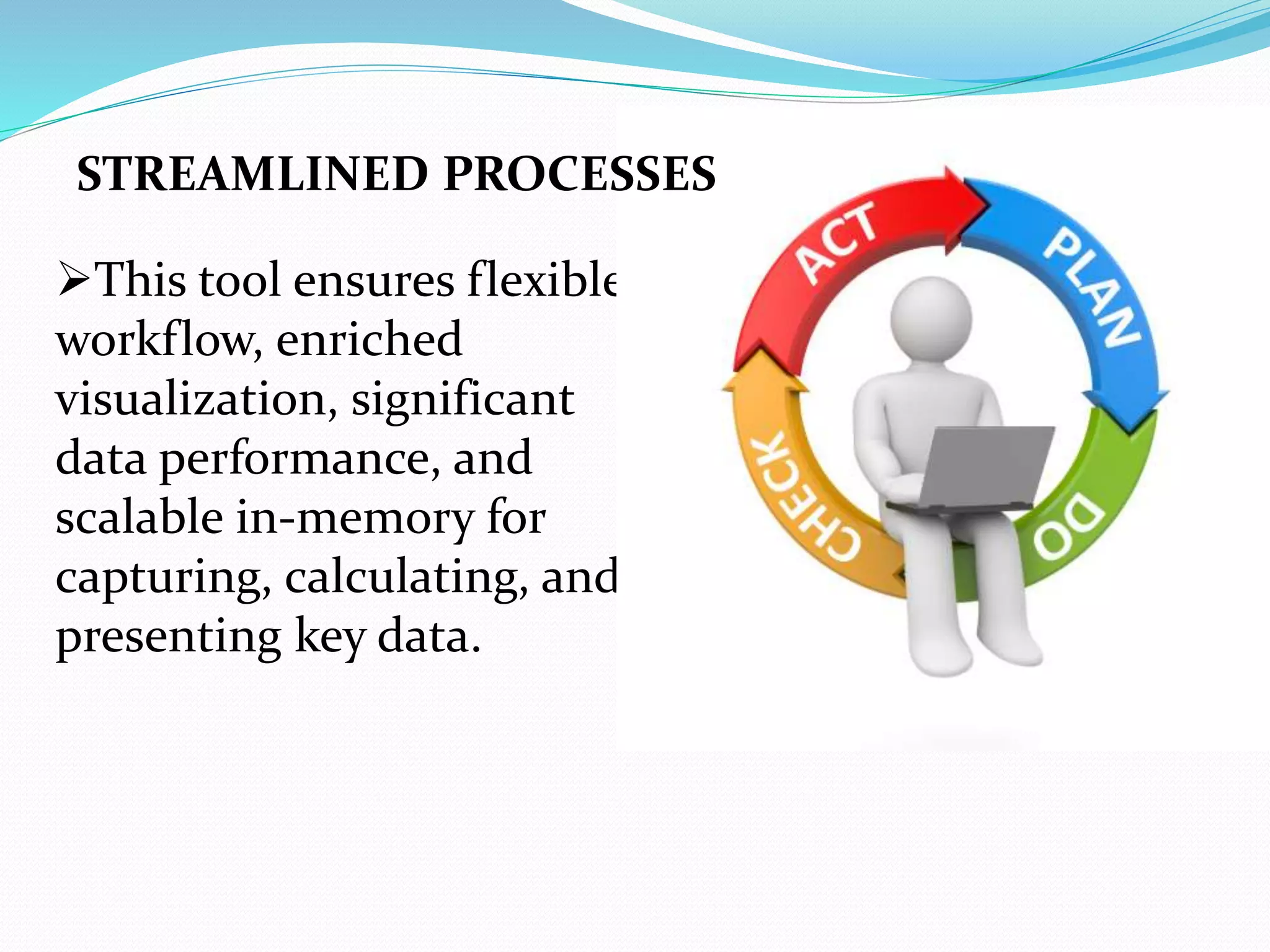 This tool ensures flexible
workflow, enriched
visualization, significant
data performance, and
scalable in-memory for
capturing, calculating, and
presenting key data.
STREAMLINED PROCESSES
 
