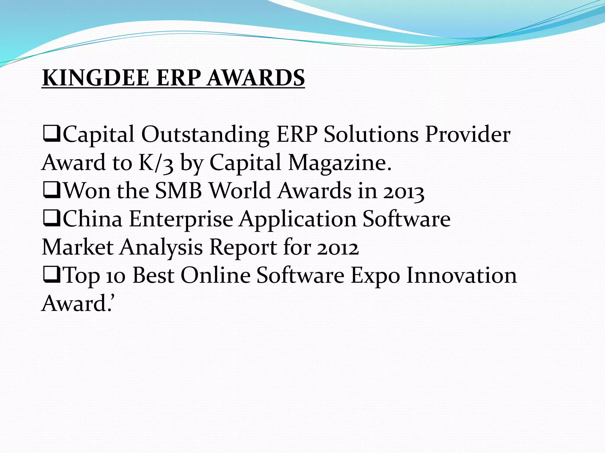 KINGDEE ERP AWARDS
Capital Outstanding ERP Solutions Provider
Award to K/3 by Capital Magazine.
Won the SMB World Awards in 2013
China Enterprise Application Software
Market Analysis Report for 2012
Top 10 Best Online Software Expo Innovation
Award.’
 