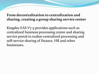 From decentralization to centralization and
sharing, creating a group sharing service center
Kingdee EAS V7.5 provides applications such as
centralized business processing center and sharing
service portal to realize centralized processing and
self-service sharing of finance, HR and other
businesses.
 