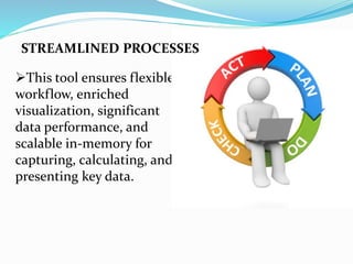 This tool ensures flexible
workflow, enriched
visualization, significant
data performance, and
scalable in-memory for
capturing, calculating, and
presenting key data.
STREAMLINED PROCESSES
 