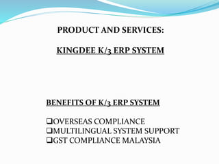 PRODUCT AND SERVICES:
KINGDEE K/3 ERP SYSTEM
BENEFITS OF K/3 ERP SYSTEM
OVERSEAS COMPLIANCE
MULTILINGUAL SYSTEM SUPPORT
GST COMPLIANCE MALAYSIA
 