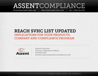 I N F O @ A S S E N T C O M P L I A N C E . C O M W W W. A S S E N T C O M P L I A N C E . C O M T E L : 1 ( 8 6 6 ) 9 6 4 - 6 9 3 1
ASSENTCOMPLIANCEASSENTCOMPLIANCE
C U S T O M S O L U T I O N S F O R C O M P L I A N C E [ R E A C H | R o H S | C P S I A | R S L | P R O P 6 5 ]
REACH SVHC List Updated
Implications For Your Products,
Company and Compliance Program
Krystal Cameron
Director, Regulatory Affairs
613.882.1429
krystal.cameron@assentcompliance.com
 