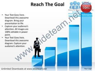 Reach The Goal
                                                          GOAL

• Your Text Goes here.
                                                    e t
                                                  .n
  Download this awesome
  diagram. Bring your
  presentation to life.
• Capture your audience’s
                                               am
                                             te
  attention. All images are
  100% editable in power
  point.
• Your Text Goes here.

                                    id     e
  Download this awesome
  diagram. Capture your
  audience’s attention.
                            .   s l
                 w        w
               w
Unlimited Downloads at www.slideteam.net                   Your Logo
 