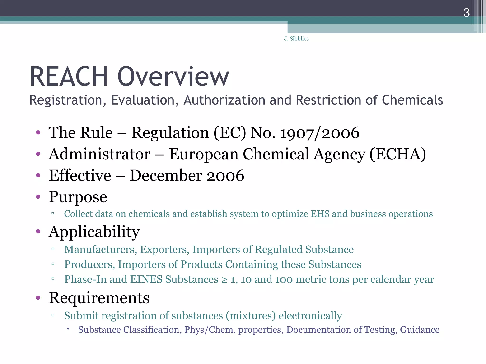 REACH Overview Registration, Evaluation, Authorization and Restriction of Chemicals  The Rule – Regulation (EC) No. 1907/2006  Administrator – European Chemical Agency (ECHA) Effective – December 2006  Purpose  Collect data on chemicals and establish system to optimize EHS and business operations Applicability  Manufacturers, Exporters, Importers of Regulated Substance Producers, Importers of Products Containing these Substances Phase-In and EINES Substances ≥ 1, 10 and 100 metric tons per calendar year Requirements Submit registration of substances (mixtures) electronically  Substance Classification, Phys/Chem. properties, Documentation of Testing, Guidance 