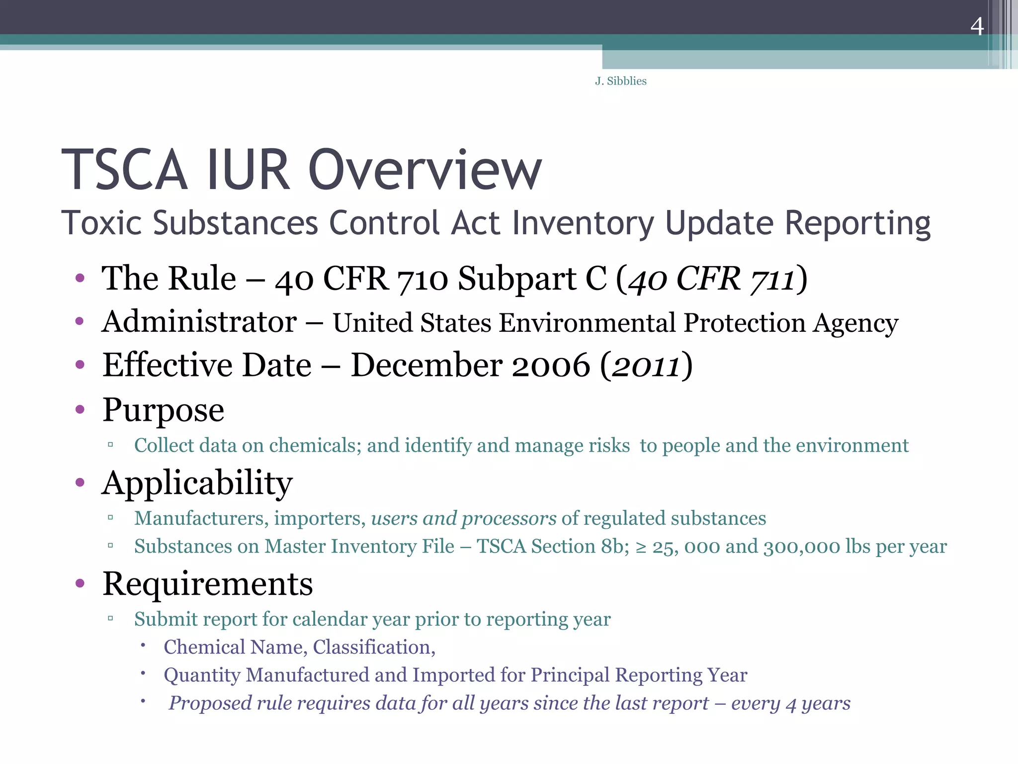 TSCA IUR Overview Toxic Substances Control Act Inventory Update Reporting The Rule – 40 CFR 710 Subpart C ( 40 CFR 711 ) Administrator –  United States Environmental Protection Agency Effective Date – December 2006 ( 2011 ) Purpose  Collect data on chemicals; and identify and manage risks  to people and the environment Applicability  Manufacturers, importers,  users and processors  of regulated substances  Substances on Master Inventory File – TSCA Section 8b; ≥ 25, 000 and 300,000 lbs per year Requirements Submit report for calendar year prior to reporting year Chemical Name, Classification,  Quantity Manufactured and Imported for Principal Reporting Year Proposed rule requires data for all years since the last report – every 4 years 