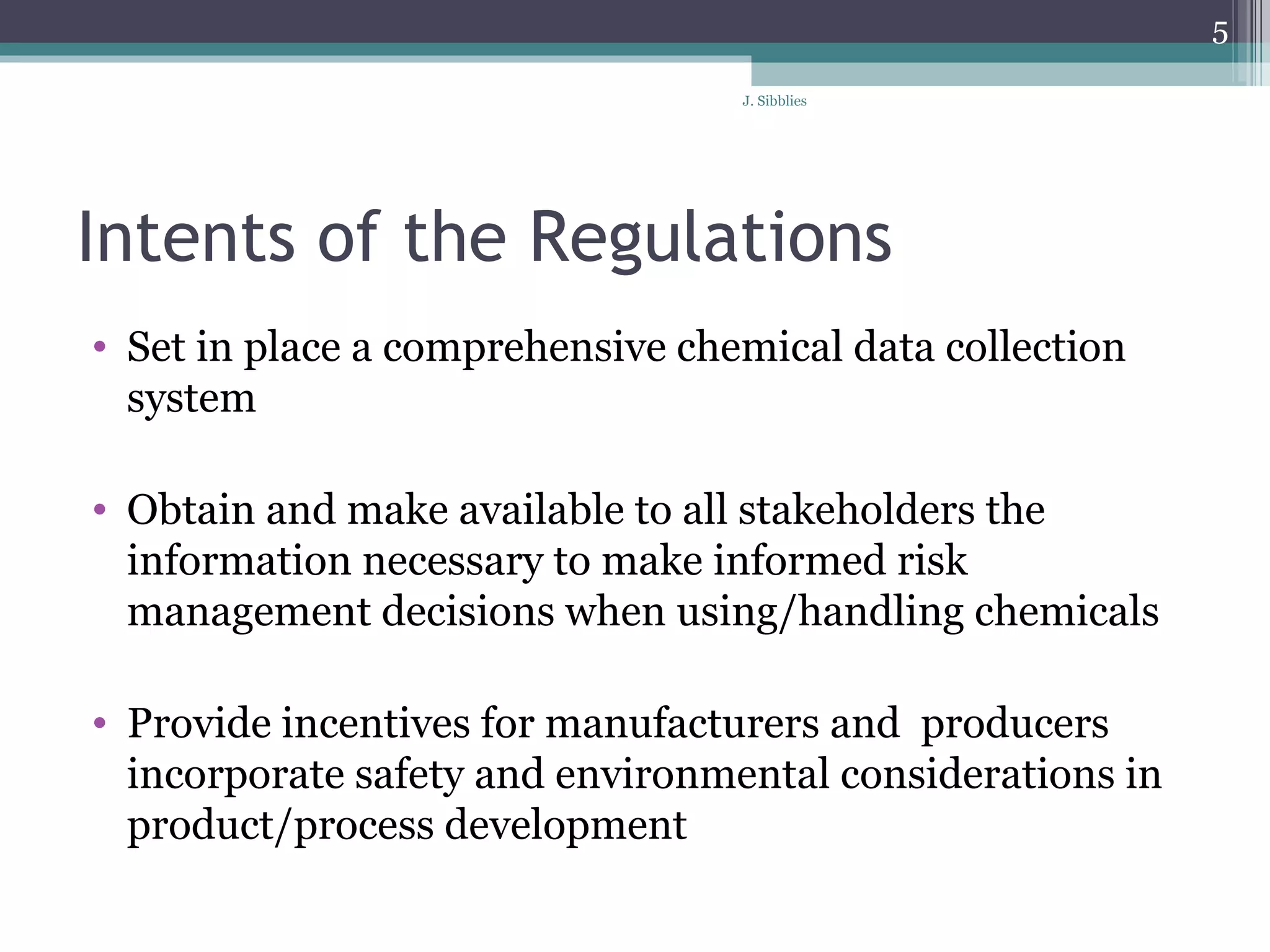 Intents of the Regulations Set in place a comprehensive chemical data collection system  Obtain and make available to all stakeholders the information necessary to make informed risk management decisions when using/handling chemicals  Provide incentives for manufacturers and  producers incorporate safety and environmental considerations in product/process development 