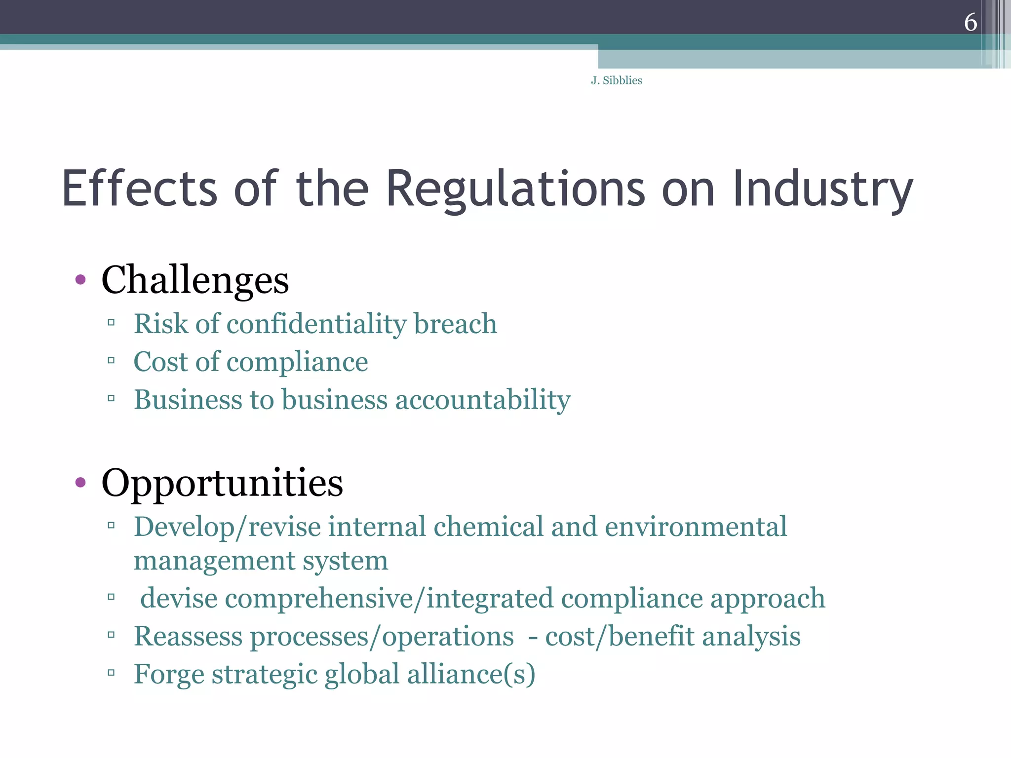 Effects of the Regulations on Industry Challenges  Risk of confidentiality breach  Cost of compliance  Business to business accountability  Opportunities  Develop/revise internal chemical and environmental management system  devise comprehensive/integrated compliance approach Reassess processes/operations  - cost/benefit analysis Forge strategic global alliance(s)  