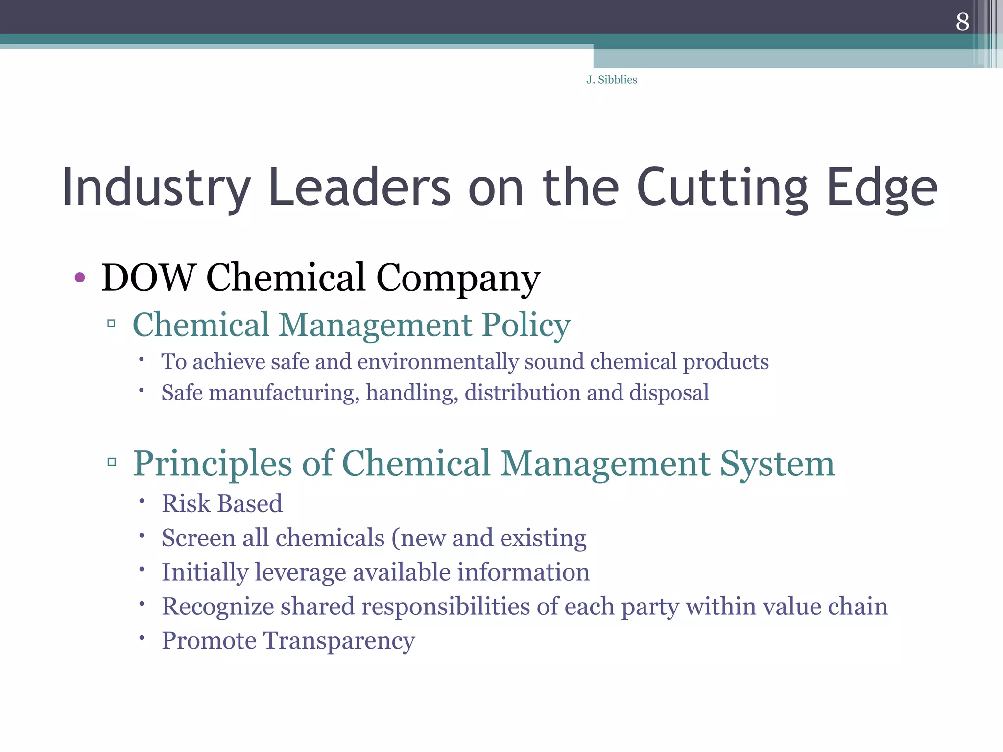 Industry Leaders on the Cutting Edge DOW Chemical Company Chemical Management Policy   To achieve safe and environmentally sound chemical products Safe manufacturing, handling, distribution and disposal  Principles of Chemical Management System Risk Based Screen all chemicals (new and existing Initially leverage available information Recognize shared responsibilities of each party within value chain Promote Transparency 