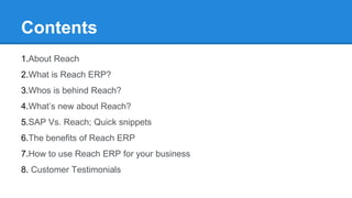 Contents
1.About Reach
2.What is Reach ERP?
3.Whos is behind Reach?
4.What’s new about Reach?
5.SAP Vs. Reach; Quick snippets
6.The benefits of Reach ERP
7.How to use Reach ERP for your business
8. Customer Testimonials