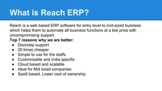 What is Reach ERP?
Reach is a web based ERP software for entry level to mid-sized business
which helps them to automate all business functions at a low price with
uncompromising support.
Top 7 reasons why we are better:
● Doorstep support
● 20 times cheaper
● Simple to use for the staffs
● Customisable and India specific
● Cloud based and scalable
● Ideal for Mid sized companies
● SaaS based, Lower cost of ownership