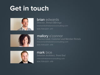 Get in touch
brian edwards

Director, Portal Offerings
bedwards@habaneroconsulting.com
604.709.6201 x117

mallory o’connor

Practice Lead, Customer and Member Portals
moconnor@habaneroconsulting.com
604.709.6201 x114

mark bice

Solution Architect, Front End
mbice@habaneroconsulting.com
604.709.6201 x119

 