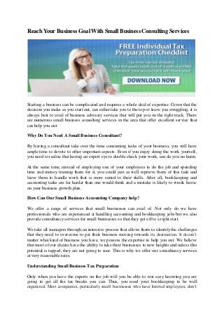 ReachYour Business Goal With Small Business Consulting Services
Starting a business can be complicated and requires a whole deal of expertise. Given that the
decision you make as you start out, can either take you to the top or leave you struggling, it is
always best to avail of business advisory services that will put you on the right track. There
are numerous small business consulting services in the area that offer excellent service that
can help you out.
Why Do You Need A Small Business Consultant?
By having a consultant take over the time consuming tasks of your business, you will have
ample time to devote to other important aspects. Even if you enjoy doing the work yourself,
you need to realise that having an expert eye to double check your work, can do you no harm.
At the same time, instead of employing one of your employees to do the job and spending
time and money training them for it, you could just as well reprieve them of this task and
leave them to handle work that is more suited to their skills. After all, bookkeeping and
accounting tasks are far harder than one would think and a mistake is likely to wreak havoc
on your business growth plan.
How Can Our Small Business Accounting Company help?
We offer a range of services that small businesses can avail of. Not only do we have
professionals who are experienced at handling accounting and bookkeeping jobs but we also
provide consultancy services for small businesses so that they get off to a right start.
We take all managers through an intensive process that allows them to identify the challenges
that they need to overcome to get their business moving towards its destination. It doesn’t
matter what kind of business you have, we possess the expertise to help you out. We believe
that most of our clients have the ability to take their businesses to new heights and unless this
potential is tapped, they are not going to soar. This is why we offer our consultancy services
at very reasonable rates.
Understanding Small Business Tax Preparation
Only when you have the experts on the job will you be able to rest easy knowing you are
going to get all the tax breaks you can. Thus, you need your bookkeeping to be well
organized. Most companies, particularly small businesses who have limited employees, don’t
 