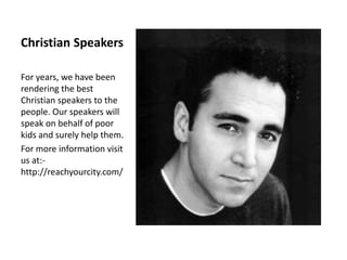 Christian Speakers
For years, we have been
rendering the best
Christian speakers to the
people. Our speakers will
speak on behalf of poor
kids and surely help them.
For more information visit
us at:-
http://reachyourcity.com/
 