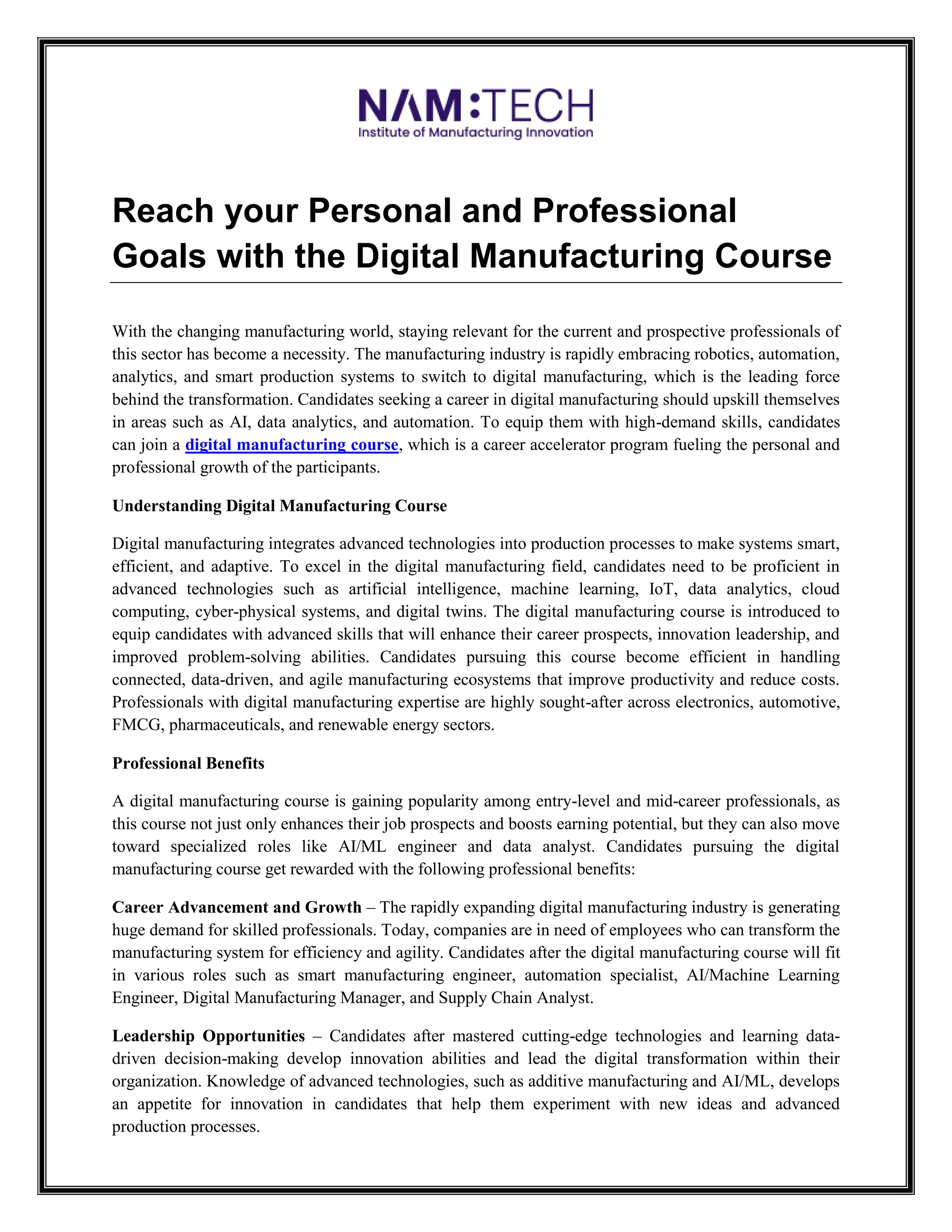 Reach your Personal and Professional
Goals with the Digital Manufacturing Course
With the changing manufacturing world, staying relevant for the current and prospective professionals of
this sector has become a necessity. The manufacturing industry is rapidly embracing robotics, automation,
analytics, and smart production systems to switch to digital manufacturing, which is the leading force
behind the transformation. Candidates seeking a career in digital manufacturing should upskill themselves
in areas such as AI, data analytics, and automation. To equip them with high-demand skills, candidates
can join a digital manufacturing course, which is a career accelerator program fueling the personal and
professional growth of the participants.
Understanding Digital Manufacturing Course
Digital manufacturing integrates advanced technologies into production processes to make systems smart,
efficient, and adaptive. To excel in the digital manufacturing field, candidates need to be proficient in
advanced technologies such as artificial intelligence, machine learning, IoT, data analytics, cloud
computing, cyber-physical systems, and digital twins. The digital manufacturing course is introduced to
equip candidates with advanced skills that will enhance their career prospects, innovation leadership, and
improved problem-solving abilities. Candidates pursuing this course become efficient in handling
connected, data-driven, and agile manufacturing ecosystems that improve productivity and reduce costs.
Professionals with digital manufacturing expertise are highly sought-after across electronics, automotive,
FMCG, pharmaceuticals, and renewable energy sectors.
Professional Benefits
A digital manufacturing course is gaining popularity among entry-level and mid-career professionals, as
this course not just only enhances their job prospects and boosts earning potential, but they can also move
toward specialized roles like AI/ML engineer and data analyst. Candidates pursuing the digital
manufacturing course get rewarded with the following professional benefits:
Career Advancement and Growth – The rapidly expanding digital manufacturing industry is generating
huge demand for skilled professionals. Today, companies are in need of employees who can transform the
manufacturing system for efficiency and agility. Candidates after the digital manufacturing course will fit
in various roles such as smart manufacturing engineer, automation specialist, AI/Machine Learning
Engineer, Digital Manufacturing Manager, and Supply Chain Analyst.
Leadership Opportunities – Candidates after mastered cutting-edge technologies and learning data-
driven decision-making develop innovation abilities and lead the digital transformation within their
organization. Knowledge of advanced technologies, such as additive manufacturing and AI/ML, develops
an appetite for innovation in candidates that help them experiment with new ideas and advanced
production processes.
 
