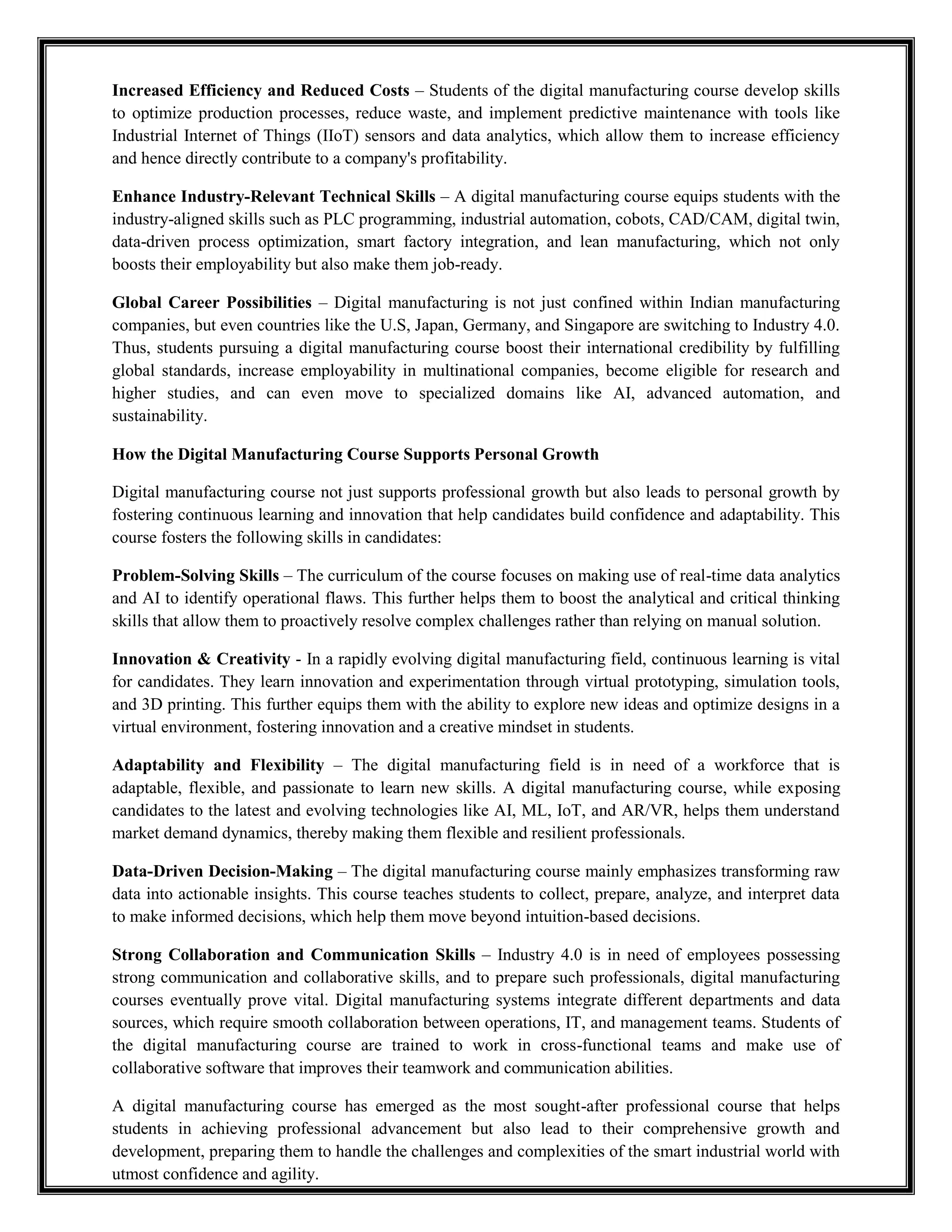 Increased Efficiency and Reduced Costs – Students of the digital manufacturing course develop skills
to optimize production processes, reduce waste, and implement predictive maintenance with tools like
Industrial Internet of Things (IIoT) sensors and data analytics, which allow them to increase efficiency
and hence directly contribute to a company's profitability.
Enhance Industry-Relevant Technical Skills – A digital manufacturing course equips students with the
industry-aligned skills such as PLC programming, industrial automation, cobots, CAD/CAM, digital twin,
data-driven process optimization, smart factory integration, and lean manufacturing, which not only
boosts their employability but also make them job-ready.
Global Career Possibilities – Digital manufacturing is not just confined within Indian manufacturing
companies, but even countries like the U.S, Japan, Germany, and Singapore are switching to Industry 4.0.
Thus, students pursuing a digital manufacturing course boost their international credibility by fulfilling
global standards, increase employability in multinational companies, become eligible for research and
higher studies, and can even move to specialized domains like AI, advanced automation, and
sustainability.
How the Digital Manufacturing Course Supports Personal Growth
Digital manufacturing course not just supports professional growth but also leads to personal growth by
fostering continuous learning and innovation that help candidates build confidence and adaptability. This
course fosters the following skills in candidates:
Problem-Solving Skills – The curriculum of the course focuses on making use of real-time data analytics
and AI to identify operational flaws. This further helps them to boost the analytical and critical thinking
skills that allow them to proactively resolve complex challenges rather than relying on manual solution.
Innovation & Creativity - In a rapidly evolving digital manufacturing field, continuous learning is vital
for candidates. They learn innovation and experimentation through virtual prototyping, simulation tools,
and 3D printing. This further equips them with the ability to explore new ideas and optimize designs in a
virtual environment, fostering innovation and a creative mindset in students.
Adaptability and Flexibility – The digital manufacturing field is in need of a workforce that is
adaptable, flexible, and passionate to learn new skills. A digital manufacturing course, while exposing
candidates to the latest and evolving technologies like AI, ML, IoT, and AR/VR, helps them understand
market demand dynamics, thereby making them flexible and resilient professionals.
Data-Driven Decision-Making – The digital manufacturing course mainly emphasizes transforming raw
data into actionable insights. This course teaches students to collect, prepare, analyze, and interpret data
to make informed decisions, which help them move beyond intuition-based decisions.
Strong Collaboration and Communication Skills – Industry 4.0 is in need of employees possessing
strong communication and collaborative skills, and to prepare such professionals, digital manufacturing
courses eventually prove vital. Digital manufacturing systems integrate different departments and data
sources, which require smooth collaboration between operations, IT, and management teams. Students of
the digital manufacturing course are trained to work in cross-functional teams and make use of
collaborative software that improves their teamwork and communication abilities.
A digital manufacturing course has emerged as the most sought-after professional course that helps
students in achieving professional advancement but also lead to their comprehensive growth and
development, preparing them to handle the challenges and complexities of the smart industrial world with
utmost confidence and agility.
 