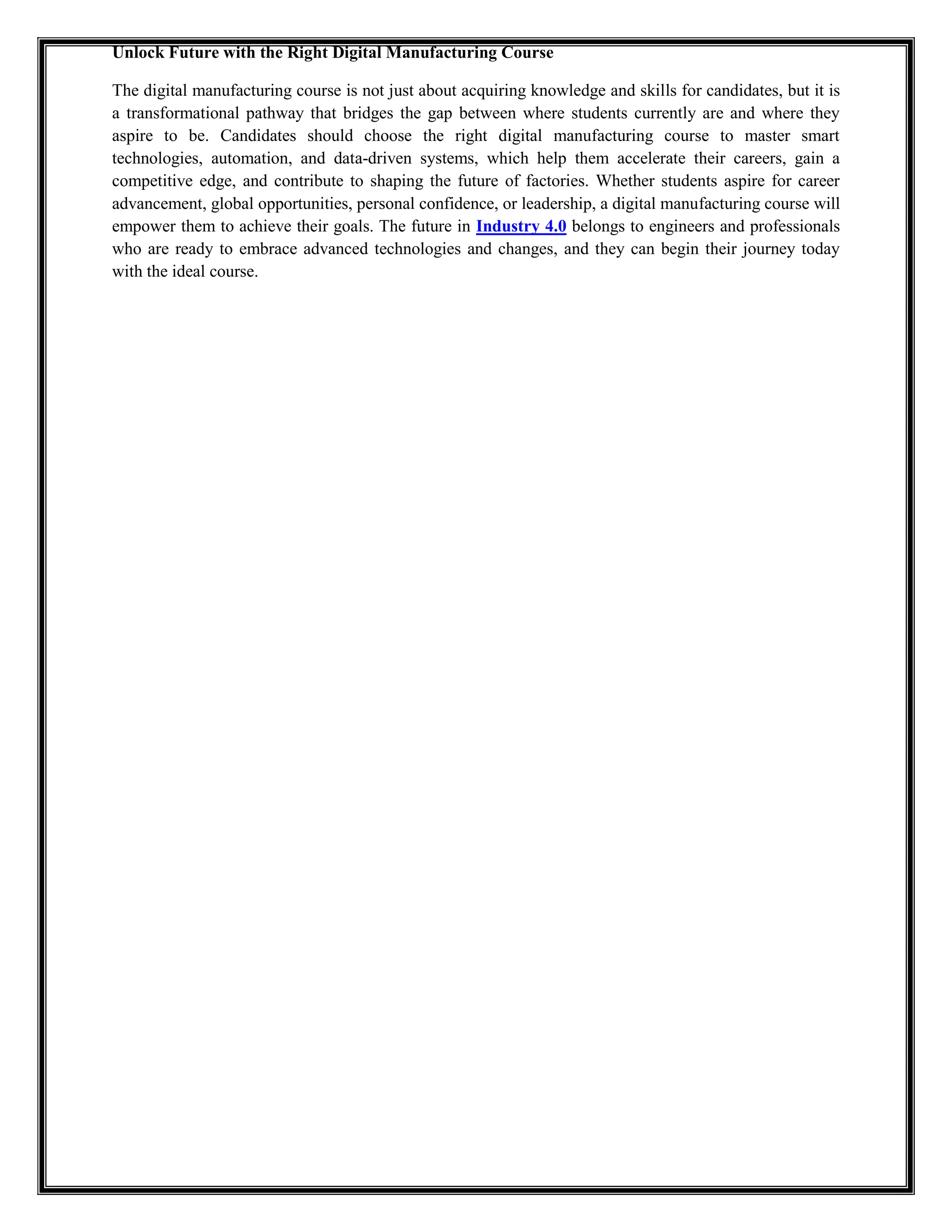 Unlock Future with the Right Digital Manufacturing Course
The digital manufacturing course is not just about acquiring knowledge and skills for candidates, but it is
a transformational pathway that bridges the gap between where students currently are and where they
aspire to be. Candidates should choose the right digital manufacturing course to master smart
technologies, automation, and data-driven systems, which help them accelerate their careers, gain a
competitive edge, and contribute to shaping the future of factories. Whether students aspire for career
advancement, global opportunities, personal confidence, or leadership, a digital manufacturing course will
empower them to achieve their goals. The future in Industry 4.0 belongs to engineers and professionals
who are ready to embrace advanced technologies and changes, and they can begin their journey today
with the ideal course.
 