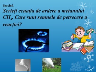Sarcină 
Scrieţi ecuaţia de ardere a metanului 
CH4. Care sunt semnele de petrecere a 
reacţiei? 
 