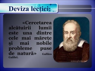 Deviza lecţiei: 
«Cercetarea 
alcătuirii lumii 
este una dintre 
cele mai măreţe 
şi mai nobile 
probleme puse 
de natură» Galileo 
Galilei. 
 