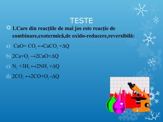TESTE 
 1.Care din reacţiile de mai jos este reacţie de 
combinare,exotermică,de oxido-reducere,reversibilă: 
a) CaO+ CO2 ↔CaCO3 +ΔQ 
b) 2Ca+O2 →2CaO+ΔQ 
c) N2 +3H2 ↔2NH3 +ΔQ 
d) 2CO2 ↔2CO+O2 -ΔQ 
 