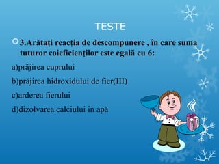 TESTE 
3.Arătaţi reacţia de descompunere , în care suma 
tuturor coieficienţilor este egală cu 6: 
a)prăjirea cuprului 
b)prăjirea hidroxidului de fier(III) 
c)arderea fierului 
d)dizolvarea calciului în apă 
 