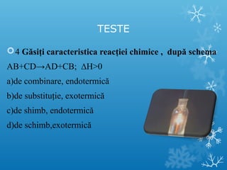 TESTE 
4 Găsiţi caracteristica reacţiei chimice , după schema 
AB+CD→AD+CB; ΔH>0 
a)de combinare, endotermică 
b)de substituţie, exotermică 
c)de shimb, endotermică 
d)de schimb,exotermică 
 