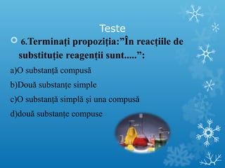 Teste 
 6.Terminaţi propoziţia:”În reacţiile de 
substituţie reagenţii sunt.....”: 
a)O substanţă compusă 
b)Două substanţe simple 
c)O substanţă simplă şi una compusă 
d)două substanţe compuse 
 