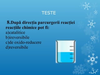 TESTE 
8.După direcţia parcurgerii reacţiei 
reacţiile chimice pot fi: 
a)catalitice 
b)ireversibile 
c)de oxido-reducere 
d)reversibile 
 