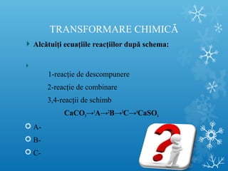 TRANSFORMARE CHIMICĂ 
Alcătuiţi ecuaţiile reacţiilor după schema: 
1-reacţie de descompunere 
2-reacţie de combinare 
3,4-reacţii de schimb 
CaCO3→1A→2B→3C→4CaSO4 
 A- 
 B- 
 C- 
 