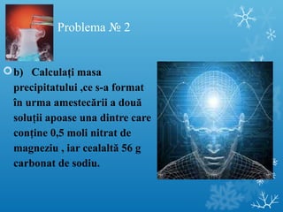 Problema № 2 
b) Calculaţi masa 
precipitatului ,ce s-a format 
în urma amestecării a două 
soluţii apoase una dintre care 
conţine 0,5 moli nitrat de 
magneziu , iar cealaltă 56 g 
carbonat de sodiu. 
 