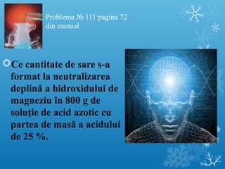 Problema № 111 pagina 72 
din manual 
Ce cantitate de sare s-a 
format la neutralizarea 
deplină a hidroxidului de 
magneziu în 800 g de 
soluţie de acid azotic cu 
partea de masă a acidului 
de 25 %. 
 