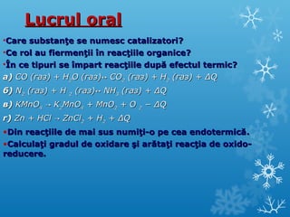 LLuuccrruull oorraall 
•CCaarree ssuubbssttaannţţee ssee nnuummeesscc ccaattaalliizzaattoorrii?? 
•CCee rrooll aauu ffiieerrmmeennţţiiii îînn rreeaaccţţiiiillee oorrggaanniiccee?? 
•ÎÎnn ccee ttiippuurrii ssee îîmmppaarrtt rreeaaccţţiiiillee dduuppăă eeffeeccttuull tteerrmmiicc?? 
аа)) CCOO ((ггаазз)) ++ HH22OO ((ггаазз))↔↔ CCOO22 ((ггаазз)) ++ HH22 ((ггаазз)) ++ ΔΔQQ 
бб)) NN22 ((ггаазз)) ++ HH 22 ((ггаазз))↔↔ NNHH33 ((ггаазз)) ++ ΔΔQQ 
вв)) KKMMnnOO44 →→ KK22MMnnOO44 ++ MMnnOO22 ++ OO 22 −− ΔΔQQ 
гг)) ZZnn ++ HHCCll →→ ZZnnCCll22 ++ HH22 ++ ΔΔQQ 
•DDiinn rreeaaccţţiiiillee ddee mmaaii ssuuss nnuummiiţţii--oo ppee cceeaa eennddootteerrmmiiccăă.. 
•CCaallccuullaaţţii ggrraadduull ddee ooxxiiddaarree şşii aarrăăttaaţţii rreeaaccţţiiaa ddee ooxxiiddoo-- 
rreedduucceerree.. 
 