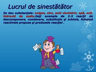 LLuuccrruull ddee ssiinneessttăăttăăttoorr 
SSee ddaauu ssuubbssttaannţţeellee:: ooxxiiggeenn,, zziinncc,, aacciidd cclloorrhhiiddrriicc,, aappăă,, ssuullff,, 
hhiiddrrooxxiidd ddee ssooddiiuu..DDaaţţii eexxeemmppllee ddee 22--33 rreeaaccţţiiii ddee 
ddeessccoommppuunneerree,, ccoommbbiinnaarree,, ssuubbssttiittuuţţiiee şşii sscchhiimmbb,, ffoolloossiinndd 
rreeaaccttiivveellee pprrooppuussee şşii pprroodduusseellee rreeaaccţţiieeii .. 
 