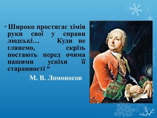 “ Широко простягає хімія 
руки свої у справи 
людські… Куди не 
глянемо, скрізь 
постають перед очима 
нашими успіхи її 
старанності “ 
М. В. Ломоносов 
 