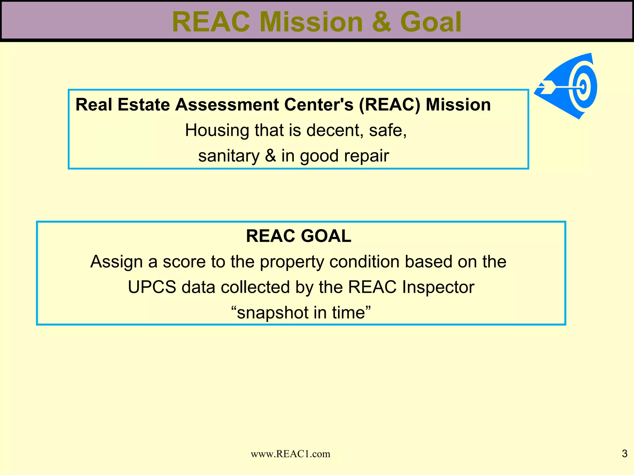 Real Estate Assessment Center's (REAC) Mission
Housing that is decent, safe,
sanitary & in good repair
REAC Mission & Goal
3www.REAC1.com
REAC GOAL
Assign a score to the property condition based on the
UPCS data collected by the REAC Inspector
“snapshot in time”
 