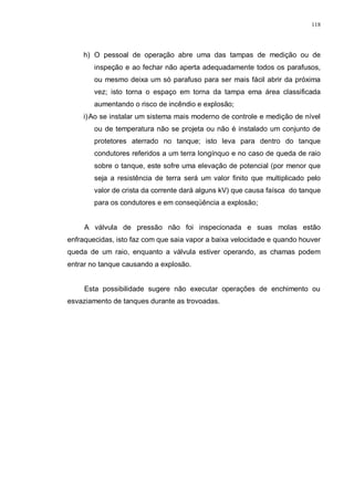 118
h) O pessoal de operação abre uma das tampas de medição ou de
inspeção e ao fechar não aperta adequadamente todos os parafusos,
ou mesmo deixa um só parafuso para ser mais fácil abrir da próxima
vez; isto torna o espaço em torna da tampa ema área classificada
aumentando o risco de incêndio e explosão;
i)Ao se instalar um sistema mais moderno de controle e medição de nível
ou de temperatura não se projeta ou não é instalado um conjunto de
protetores aterrado no tanque; isto leva para dentro do tanque
condutores referidos a um terra longínquo e no caso de queda de raio
sobre o tanque, este sofre uma elevação de potencial (por menor que
seja a resistência de terra será um valor finito que multiplicado pelo
valor de crista da corrente dará alguns kV) que causa faísca do tanque
para os condutores e em conseqüência a explosão;
A válvula de pressão não foi inspecionada e suas molas estão
enfraquecidas, isto faz com que saia vapor a baixa velocidade e quando houver
queda de um raio, enquanto a válvula estiver operando, as chamas podem
entrar no tanque causando a explosão.
Esta possibilidade sugere não executar operações de enchimento ou
esvaziamento de tanques durante as trovoadas.
 