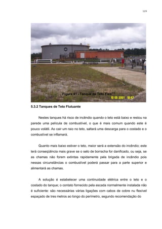 119
Figura 41 - Tanque de Teto Fixo[40]
5.3.2 Tanques de Teto Flutuante
Nestes tanques há risco de incêndio quando o teto está baixo e restou na
parede uma película de combustível, o que é mais comum quando este é
pouco volátil. Ao cair um raio no teto, saltará uma descarga para o costado e o
combustível se inflamará.
Quanto mais baixo estiver o teto, maior será a extensão do incêndio; este
terá conseqüência mais grave se o selo de borracha for danificado, ou seja, se
as chamas não forem extintas rapidamente pela brigada de incêndio pois
nessas circunstâncias o combustível poderá passar para a parte superior e
alimentará as chamas.
A solução é estabelecer uma continuidade elétrica entre o teto e o
costado do tanque; o contato fornecido pela escada normalmente instalada não
é suficiente: são necessárias várias ligações com cabos de cobre nu flexível
espaçado de tres metros ao longo do perímetro, segundo recomendação do
 