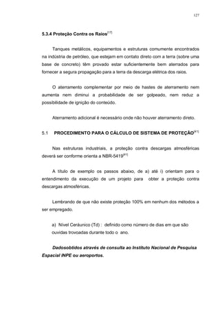 127
5.3.4 Proteção Contra os Raios[17]
Tanques metálicos, equipamentos e estruturas comumente encontrados
na indústria de petróleo, que estejam em contato direto com a terra (sobre uma
base de concreto) têm provado estar suficientemente bem aterrados para
fornecer a segura propagação para a terra da descarga elétrica dos raios.
O aterramento complementar por meio de hastes de aterramento nem
aumenta nem diminui a probabilidade de ser golpeado, nem reduz a
possibilidade de ignição do conteúdo.
Aterramento adicional é necessário onde não houver aterramento direto.
5.1 PROCEDIMENTO PARA O CÁLCULO DE SISTEMA DE PROTEÇÃO[41]
Nas estruturas industriais, a proteção contra descargas atmosféricas
deverá ser conforme orienta a NBR-5419[41]
A título de exemplo os passos abaixo, de a) até i) orientam para o
entendimento da execução de um projeto para obter a proteção contra
descargas atmosféricas.
Lembrando de que não existe proteção 100% em nenhum dos métodos a
ser empregado.
a) Nível Ceráunico (Td) : definido como número de dias em que são
ouvidas trovoadas durante todo o ano.
Dadosobtidos através de consulta ao Instituto Nacional de Pesquisa
Espacial INPE ou aeroportos.
 
