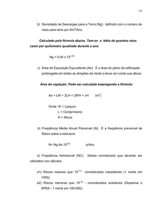 128
b) Densidade de Descargas para a Terra (Ng): definido com o número de
raios para terra por Km2
/Ano.
Calculado pela fórmula abaixo. Tem-se a idéia de quantos raios
caem por quilometro quadrado durante o ano.
Ng = 0,04 x Td1,25
c) Área de Exposição Equivalente (Ae): É a área do plano da edificação
prolongada em todas as direções de modo a levar em conta sua altura.
Área de captação. Pode ser calculada empregando a fórmula:
Ae = LW + 2LH + 2WH + πH (m2
)
Onde: W = Largura
L = Comprimento
H = Altura
d) Freqüência Média Anual Previsível (N): É a freqüência previsível de
Raios sobre a estrutura.
N= Ng.Ae.10(-6)
p/Ano
e) Freqüência Admissível (NC): Dados normalizado que deverão ser
utilizados nos cálculos.
e1) Riscos maiores que 10(-3) -
considerados inaceitáveis (1 morte em
1000);
e2) Riscos menores que 10(-5)
- considerados aceitáveis (Dispensa o
SPDA - 1 morte em 100.000);
 
