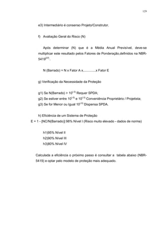 129
e3) Intermediário é consenso Projeto/Construtor.
f) Avaliação Geral do Risco (N)
Após determinar (N) que é a Média Anual Previsível, deve-se
multiplicar este resultado pelos Fatores de Ponderação,definidos na NBR-
5419[37]
.
N (Barrado) = N x Fator A x..............x Fator E
g) Verificação da Necessidade da Proteção
g1) Se N(Barrado) > 10(-3)
Requer SPDA;
g2) Se estiver entre 10(-5)
e 10(-3)
Conveniência Proprietário / Projetista;
g3) Se for Menor ou Igual 10(-5)
Dispensa SPDA.
h) Eficiência de um Sistema de Proteção
E = 1 - [NC/N(Barrado)] 98% Nível I (Risco muito elevado - dados de norma)
h1)95% Nível II
h2)90% Nível III
h3)80% Nível IV
Calculada a eficiência o próximo passo é consultar a tabela abaixo (NBR-
5419) e optar pelo modelo de proteção mais adequado.
 