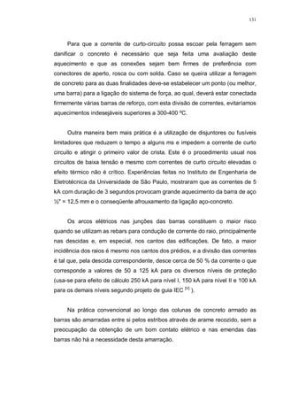 131
Para que a corrente de curto-circuito possa escoar pela ferragem sem
danificar o concreto é necessário que seja feita uma avaliação deste
aquecimento e que as conexões sejam bem firmes de preferência com
conectores de aperto, rosca ou com solda. Caso se queira utilizar a ferragem
de concreto para as duas finalidades deve-se estabelecer um ponto (ou melhor,
uma barra) para a ligação do sistema de força, ao qual, deverá estar conectada
firmemente várias barras de reforço, com esta divisão de correntes, evitaríamos
aquecimentos indesejáveis superiores a 300-400 ºC.
Outra maneira bem mais prática é a utilização de disjuntores ou fusíveis
limitadores que reduzem o tempo a alguns ms e impedem a corrente de curto
circuito e atingir o primeiro valor de crista. Este é o procedimento usual nos
circuitos de baixa tensão e mesmo com correntes de curto circuito elevadas o
efeito térmico não é crítico. Experiências feitas no Instituto de Engenharia de
Eletrotécnica da Universidade de São Paulo, mostraram que as correntes de 5
kA com duração de 3 segundos provocam grande aquecimento da barra de aço
½" = 12,5 mm e o conseqüente afrouxamento da ligação aço-concreto.
Os arcos elétricos nas junções das barras constituem o maior risco
quando se utilizam as rebars para condução de corrente do raio, principalmente
nas descidas e, em especial, nos cantos das edificações. De fato, a maior
incidência dos raios é mesmo nos cantos dos prédios, e a divisão das correntes
é tal que, pela descida correspondente, desce cerca de 50 % da corrente o que
corresponde a valores de 50 a 125 kA para os diversos níveis de proteção
(usa-se para efeito de cálculo 250 kA para nível I, 150 kA para nível II e 100 kA
para os demais níveis segundo projeto de guia IEC [V]
).
Na prática convencional ao longo das colunas de concreto armado as
barras são amarradas entre si pelos estribos através de arame recozido, sem a
preocupação da obtenção de um bom contato elétrico e nas emendas das
barras não há a necessidade desta amarração.
 