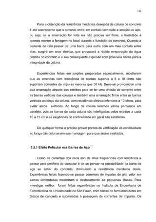 132
Para a obtenção da resistência mecânica desejada da coluna de concreto
é até conveniente que o cimento entre em contato com toda a secção do aço,
ou seja, se a amarração for feita ela não precisa ser firme; a finalidade é
apenas manter a ferragem no local durante a fundição do concreto. Quando a
corrente do raio passar de uma barra para outra com um mau contato entre
elas, surgirá um arco elétrico, que provocará a rápida evaporação da água
contida no concreto e a sua conseqüente explosão com possíveis riscos para a
integridade da coluna.
Experiências feitas em junções preparadas especialmente, mostraram
que as emendas com resistência de contato superior a 5 a 10 ohms não
suportam correntes de impulso maiores que 50 kA. Deve-se providenciar uma
boa amarração através dos estribos para se ter uma divisão de corrente entre
as barras verticais das colunas e também uma amarração firme entre as barras
verticais ao longo da coluna, com resistência elétrica inferiores a 10 ohms, para
evitar arcos elétricos. Ao longo da coluna teremos vários percursos em
paralelo, pois as barras de cada coluna são interligadas pelos estribos a cada
10 a 15 cm e as exigências de continuidade em geral são satisfeitas.
De qualquer forma é preciso prover pontos de verificação da continuidade
ao longo das colunas em sua montagem para que sejam avaliadas.
5.5.1 Efeito Pelicular nas Barras de Aço[17]
Como as correntes dos raios são de altas freqüências com tendência a
passar pela periferia do condutor é de se pensar na possibilidade da barra de
aço se soltar do concreto, diminuindo a resistência mecânica deste.
Experiências feitas fazendo-se passar correntes de impulso de alto valor em
barras concretadas mostraram o destacamento de pequenas placas. Para
investigar melhor foram feitas experiências no Instituto de Engenharia de
Eletrotécnica da Universidade de São Paulo, com barras de ferro embutidas em
blocos de concreto e submetidas à passagem de correntes de impulso. Os
 
