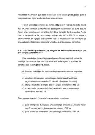 133
resultados mostraram que esse efeito não é de causar preocupação para a
integridade das vigas e colunas de concreto armado.
Foram utilizados correntes da forma 4/10µs com valores de crista de até
100 kA. Para verificar a influência da passagem de correntes de curto circuito
foram feitos ensaios com correntes de 5 kA e duração de 3 segundos. Neste
caso a temperatura da barra atingiu valores de 600 a 700 ºC e houve o
afrouxamento da ligação aço/corrente. Daí a necessidade da utilização de
dispositivos limitadores ou assegurar uma boa distribuição das correntes.
5.5.2 Cálculo do Aquecimento dos Vergalhões Estruturais Provocados por
Descargas Atmosféricas[42]
Este estudo tem como objetivo esclarecer dúvidas quanto à prática de
interligar os cabos de descidas dos pára-raios às ferragens dos pilares de
concreto das construções industriais.
O Standard Handbook for Electrical Engineers menciona os seguintes:
a) os valores comuns das correntes das descargas atmosféricas
registradas situam-se entre 35 kA e 40 kA (valores de crista);
b) o tempo total até a extinção das descargas é menor que 160 µs;
c) o maior valor de corrente (crista) registrado para uma descarga
atmosférica é de 180 kA.
Para o presente estudo foi adotado as seguintes premissas:
a) para o tempo de duração de uma descarga atmosférica um valor maior
que 3 vezes o tempo das descargas comuns - 500 µs;
b) para o valor de corrente de uma descarga atmosférica - 180 kA.
 