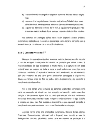 136
b) o aquecimento do vergalhão depende somente da área da sua seção
reta;
c) nenhum dos vergalhões de diâmetro indicado na Tabela 9 tem suas
características metalográficas alteradas pelo aquecimento produzido;
d) a partir do diâmetro nominal de 10 mm, o aquecimento produzido não
provoca a evaporação da água que por ventura esteja contida no pilar.
Os sistemas de proteção contra raios usam captores aéreos (hastes,
terminais ou cabos) para receptar as descargas e direcionar a corrente para a
terra através de circuitos de baixa impedância elétrica.
5.5.6 O Concreto Protendido[17]
No caso do concreto protendido a grande maioria das normas não permite
o uso da ferragem como parte do sistema de proteção por várias razões. A
responsabilidade do aço tencionado é muito maior, e a ruptura de um cabo
poderá levar ao colapso de toda a peça, a qual poderá ser uma viga, uma
coluna ou uma telha. O aço sob a forma de cabo tencionado, ao se percorrido
por uma corrente de alto valor pode apresentar contrações e expansões,
devias às forças entre os fios do cabo, com destacamento do concreto e
rompimento de alguns fios.
Se o raio atingir uma estrutura de concreto protendido arrancará uma
parte do concreto até atingir um dos condutores havendo neste caso dois
perigos – romperem-se alguns fios do cabo que tem por isso sua resistência
mecânica diminuída podendo o cabo romper-se imediatamente - o aço suporta
o impacto do raio, mas fica exposta a intempérie, o que causará corrosão e
rompimento em poucos meses, com conseqüente colapso da peça.
A única norma entre oito analisadas (Americana, Italiana, Suíça, Alemã,
Francesa, Dinamarquesa, Internacional e Inglesa) que permite o uso da
ferragem do concreto protendido como parte do sistema de proteção é a
 