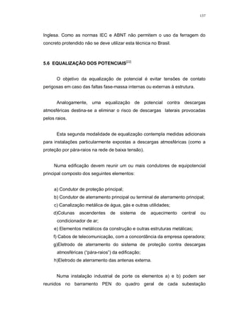 137
Inglesa. Como as normas IEC e ABNT não permitem o uso da ferragem do
concreto protendido não se deve utilizar esta técnica no Brasil.
5.6 EQUALIZAÇÃO DOS POTENCIAIS[22]
O objetivo da equalização de potencial é evitar tensões de contato
perigosas em caso das faltas fase-massa internas ou externas à estrutura.
Analogamente, uma equalização de potencial contra descargas
atmosféricas destina-se a eliminar o risco de descargas laterais provocadas
pelos raios.
Esta segunda modalidade de equalização contempla medidas adicionais
para instalações particularmente expostas a descargas atmosféricas (como a
proteção por pára-raios na rede de baixa tensão).
Numa edificação devem reunir um ou mais condutores de equipotencial
principal composto dos seguintes elementos:
a) Condutor de proteção principal;
b) Condutor de aterramento principal ou terminal de aterramento principal;
c) Canalização metálica de água, gás e outras utilidades;
d)Colunas ascendentes de sistema de aquecimento central ou
condicionador de ar;
e) Elementos metálicos da construção e outras estruturas metálicas;
f) Cabos de telecomunicação, com a concordância da empresa operadora;
g)Eletrodo de aterramento do sistema de proteção contra descargas
atmosféricas (“pára-raios”) da edificação;
h)Eletrodo de aterramento das antenas externa.
Numa instalação industrial de porte os elementos a) e b) podem ser
reunidos no barramento PEN do quadro geral de cada subestação
 