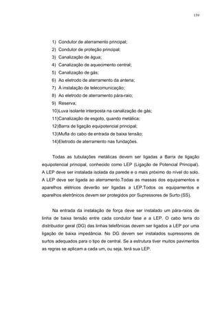 139
1) Condutor de aterramento principal;
2) Condutor de proteção principal;
3) Canalização de água;
4) Canalização de aquecimento central;
5) Canalização de gás;
6) Ao eletrodo de aterramento da antena;
7) À instalação de telecomunicação;
8) Ao eletrodo de aterramento pára-raio;
9) Reserva;
10)Luva isolante interposta na canalização de gás;
11)Canalização de esgoto, quando metálica;
12)Barra de ligação equipotencial principal;
13)Mufla do cabo de entrada de baixa tensão;
14)Eletrodo de aterramento nas fundações.
Todas as tubulações metálicas devem ser ligadas a Barra de ligação
equipotencial principal, conhecido como LEP (Ligação de Potencial Principal).
A LEP deve ser instalada isolada da parede e o mais próximo do nível do solo.
A LEP deve ser ligada ao aterramento.Todas as massas dos equipamentos e
aparelhos elétricos deverão ser ligadas a LEP.Todos os equipamentos e
aparelhos eletrônicos devem ser protegidos por Supressores de Surto (SS).
Na entrada da instalação de força deve ser instalado um pára-raios de
linha de baixa tensão entre cada condutor fase e a LEP. O cabo terra do
distribuidor geral (DG) das linhas telefônicas devem ser ligados a LEP por uma
ligação de baixa impedância. No DG devem ser instalados supressores de
surtos adequados para o tipo de central. Se a estrutura tiver muitos pavimentos
as regras se aplicam a cada um, ou seja, terá sua LEP.
 