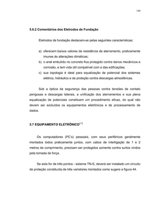 140
5.6.2 Comentários dos Eletrodos de Fundação
Eletrodos de fundação destacam-se pelas seguintes características:
a) oferecem baixos valores de resistência de aterramento, praticamente
imunes às alterações climáticas;
b) o anel embutido no concreto fica protegido contra danos mecânicos e
corrosão, e tem vida útil compatível com a das edificações;
c) sua topologia é ideal para equalização de potencial dos sistemas
elétrico, hidráulico e de proteção contra descargas atmosféricas.
Sob a óptica da segurança das pessoas contra tensões de contato
perigosas e descargas laterais, a unificação dos aterramentos e sua plena
equalização de potenciais constituem um procedimento eficaz, do qual não
devem ser excluídos os equipamentos eletrônicos e de processamento de
dados.
5.7 EQUIPAMENTO ELETRÔNICO[17]
Os computadores (PC’s) pessoais, com seus periféricos geralmente
montados todos praticamente juntos, com cabos de interligação de 1 e 2
metros de comprimento, precisam ser protegidos somente contra surtos vindos
pela tomada de força.
Se esta for de três pontos - sistema TN-S, deverá ser instalado um circuito
de proteção constituída de três varistores montados como sugere a figura 44.
 