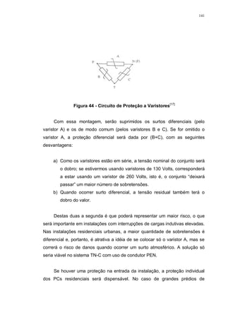 141
Figura 44 - Circuito de Proteção a Varistores[17]
Com essa montagem, serão suprimidos os surtos diferenciais (pelo
varistor A) e os de modo comum (pelos varistores B e C). Se for omitido o
varistor A, a proteção diferencial será dada por (B+C), com as seguintes
desvantagens:
a) Como os varistores estão em série, a tensão nominal do conjunto será
o dobro; se estivermos usando varistores de 130 Volts, corresponderá
a estar usando um varistor de 260 Volts, isto é, o conjunto “deixará
passar” um maior número de sobretensões.
b) Quando ocorrer surto diferencial, a tensão residual também terá o
dobro do valor.
Destas duas a segunda é que poderá representar um maior risco, o que
será importante em instalações com interrupções de cargas indutivas elevadas.
Nas instalações residenciais urbanas, a maior quantidade de sobretensões é
diferencial e, portanto, é atrativa a idéia de se colocar só o varistor A, mas se
correrá o risco de danos quando ocorrer um surto atmosférico. A solução só
seria viável no sistema TN-C com uso de condutor PEN.
Se houver uma proteção na entrada da instalação, a proteção individual
dos PCs residenciais será dispensável. No caso de grandes prédios de
 