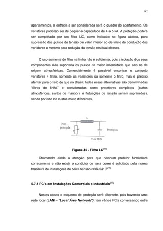 142
apartamentos, a entrada a ser considerada será o quadro do apartamento. Os
varistores poderão ser de pequena capacidade de 4 a 5 kA. A proteção poderá
ser completada por um filtro LC, como indicado na figura abaixo, para
supressão dos pulsos de tensão de valor inferior ao de início de condução dos
varistores e mesmo para redução da tensão residual desses.
O uso somente do filtro na linha não é suficiente, pois a isolação dos seus
componentes não suportaria os pulsos da maior intensidade que são os de
origem atmosféricas. Comercialmente é possível encontrar o conjunto
varistores + filtro, somente os varistores ou somente o filtro, mas é preciso
atentar para o fato de que no Brasil, todas essas alternativas são denominadas
“filtros de linha” e consideradas como protetores completos (surtos
atmosféricos, surtos de manobra e flutuações de tensão seriam suprimidos),
sendo por isso de custos muito diferentes.
Figura 45 - Filtro LC[17]
Chamando ainda a atenção para que nenhum protetor funcionará
corretamente e não existir o condutor de terra como é solicitado pela norma
brasileira de instalações de baixa tensão NBR-5410[21].
5.7.1 PC’s em Instalações Comerciais e Industriais[17]
Nestes casos o esquema de proteção será diferente, pois havendo uma
rede local (LAN – “Local Área Network”), tem vários PC’s conversando entre
 