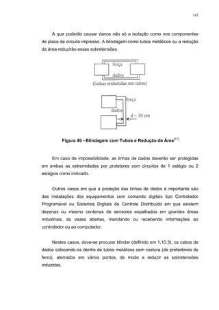 145
A que poderão causar danos não só a isolação como nos componentes
de placa de circuito impresso. A blindagem como tubos metálicos ou a redução
da área reduzirão essas sobretensões.
Figura 49 - Blindagem com Tubos e Redução de Área[17]
Em caso de impossibilidade, as linhas de dados deverão ser protegidas
em ambas as extremidades por protetores com circuitos de 1 estágio ou 2
estágios como indicado.
Outros casos em que a proteção das linhas de dados é importante são
das instalações dos equipamentos com comando digitais tipo Controlador
Programável ou Sistemas Digitais de Controle Distribuído em que existem
dezenas ou mesmo centenas de sensores espalhados em grandes áreas
industriais, às vezes abertas, mandando ou recebendo informações ao
controlador ou ao computador.
Nestes casos, deve-se procurar blindar (definido em 1.10.3), os cabos de
dados colocando-os dentro de tubos metálicos sem costura (de preferência de
ferro), aterrados em vários pontos, de modo a reduzir as sobretensões
induzidas.
 