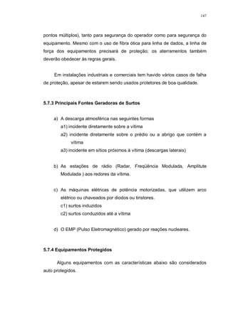 147
pontos múltiplos), tanto para segurança do operador como para segurança do
equipamento. Mesmo com o uso de fibra ótica para linha de dados, a linha de
força dos equipamentos precisará de proteção; os aterramentos também
deverão obedecer às regras gerais.
Em instalações industriais e comerciais tem havido vários casos de falha
de proteção, apesar de estarem sendo usados protetores de boa qualidade.
5.7.3 Principais Fontes Geradoras de Surtos
a) A descarga atmosférica nas seguintes formas
a1) incidente diretamente sobre a vítima
a2) incidente diretamente sobre o prédio ou a abrigo que contém a
vítima
a3) incidente em sítios próximos à vítima (descargas laterais)
b) As estações de rádio (Radar, Freqüência Modulada, Amplitute
Modulada ) aos redores da vítima.
c) As máquinas elétricas de potência motorizadas, que utilizem arco
elétrico ou chaveados por diodos ou tiristores.
c1) surtos induzidos
c2) surtos conduzidos até a vítima
d) O EMP (Pulso Eletromagnético) gerado por reações nucleares.
5.7.4 Equipamentos Protegidos
Alguns equipamentos com as características abaixo são considerados
auto protegidos.
 